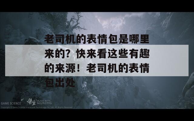 老司机的表情包是哪里来的？快来看这些有趣的来源！老司机的表情包出处
