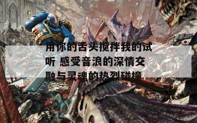 用你的舌头搅拌我的试听 感受音浪的深情交融与灵魂的热烈碰撞