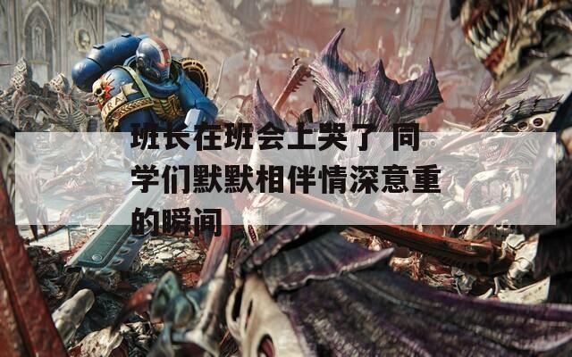班长在班会上哭了 同学们默默相伴情深意重的瞬间