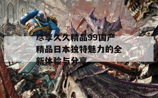 尽享久久精品99国产精品日本独特魅力的全新体验与分享