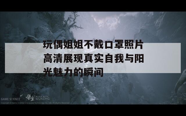 玩偶姐姐不戴口罩照片高清展现真实自我与阳光魅力的瞬间