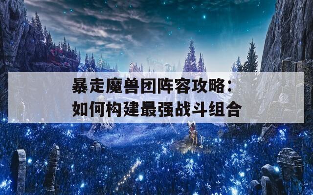 暴走魔兽团阵容攻略：如何构建最强战斗组合