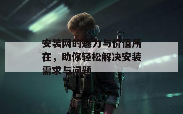 安装网的魅力与价值所在，助你轻松解决安装需求与问题