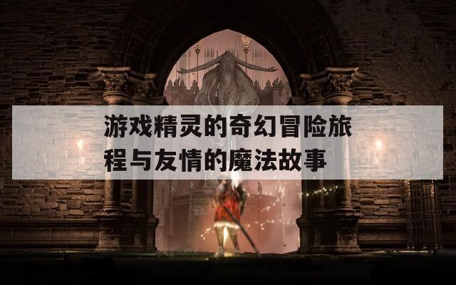 游戏精灵的奇幻冒险旅程与友情的魔法故事