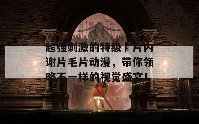 超强刺激的特级婬片内谢片毛片动漫，带你领略不一样的视觉盛宴！