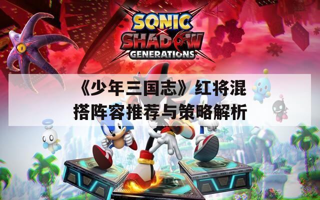 《少年三国志》红将混搭阵容推荐与策略解析