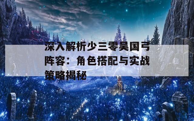 深入解析少三零吴国弓阵容：角色搭配与实战策略揭秘