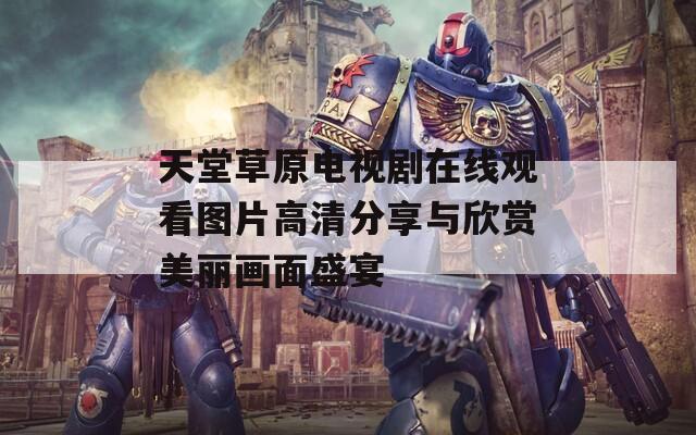 天堂草原电视剧在线观看图片高清分享与欣赏美丽画面盛宴
