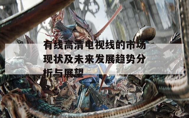 有线高清电视线的市场现状及未来发展趋势分析与展望