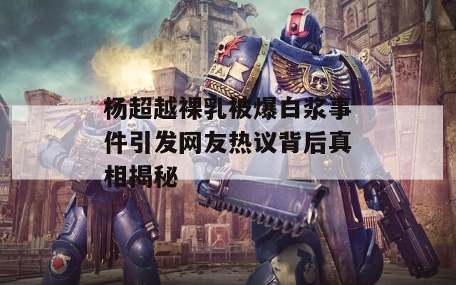 杨超越裸乳被爆白浆事件引发网友热议背后真相揭秘