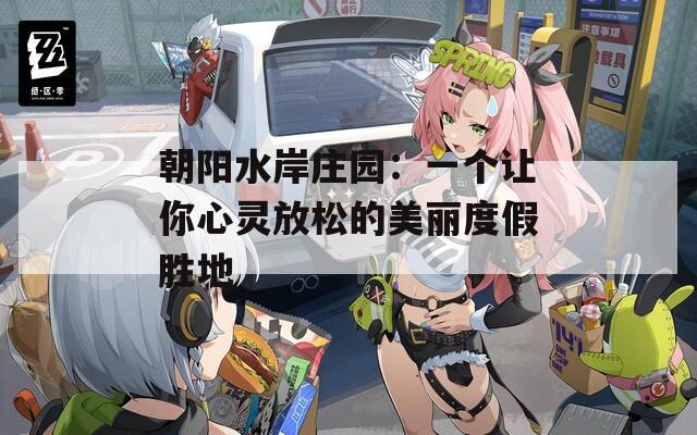 朝阳水岸庄园：一个让你心灵放松的美丽度假胜地