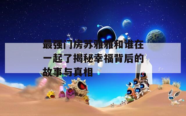 最强门房苏雅雅和谁在一起了揭秘幸福背后的故事与真相