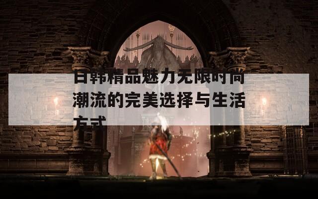 日韩精品魅力无限时尚潮流的完美选择与生活方式