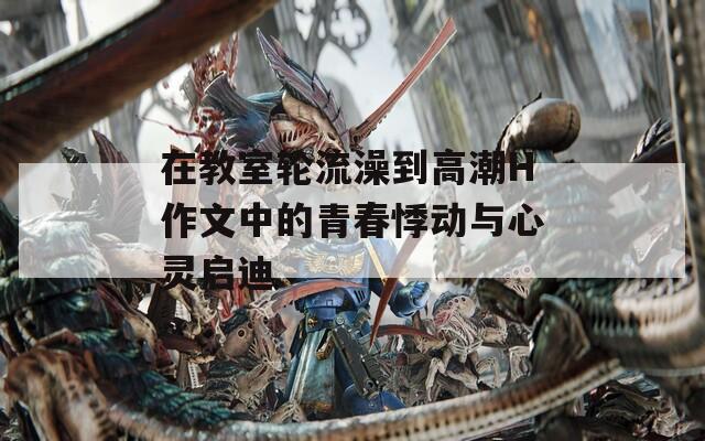 在教室轮流澡到高潮H作文中的青春悸动与心灵启迪