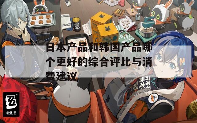 日本产品和韩国产品哪个更好的综合评比与消费建议