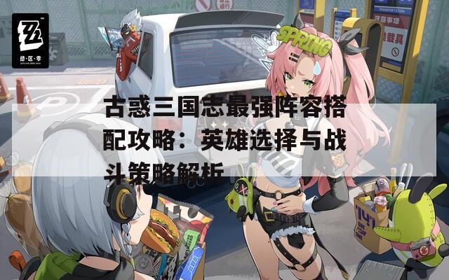 古惑三国志最强阵容搭配攻略：英雄选择与战斗策略解析