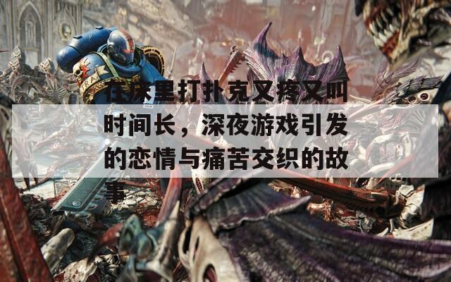 在床里打扑克又疼又叫时间长，深夜游戏引发的恋情与痛苦交织的故事