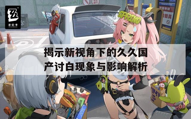 揭示新视角下的久久国产讨白现象与影响解析