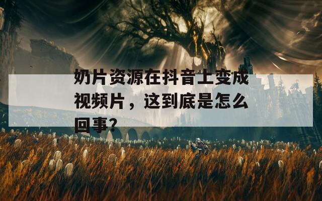 奶片资源在抖音上变成视频片，这到底是怎么回事？