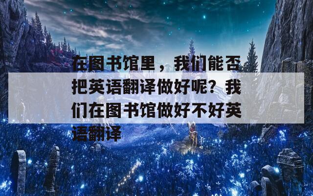 在图书馆里，我们能否把英语翻译做好呢？我们在图书馆做好不好英语翻译