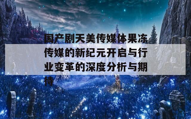 国产剧天美传媒体果冻传媒的新纪元开启与行业变革的深度分析与期待