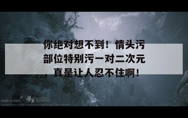 你绝对想不到！情头污部位特别污一对二次元，真是让人忍不住啊！