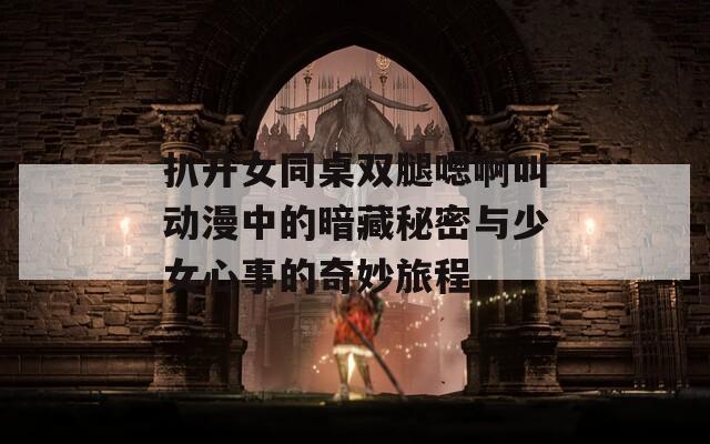 扒开女同桌双腿嗯啊叫动漫中的暗藏秘密与少女心事的奇妙旅程