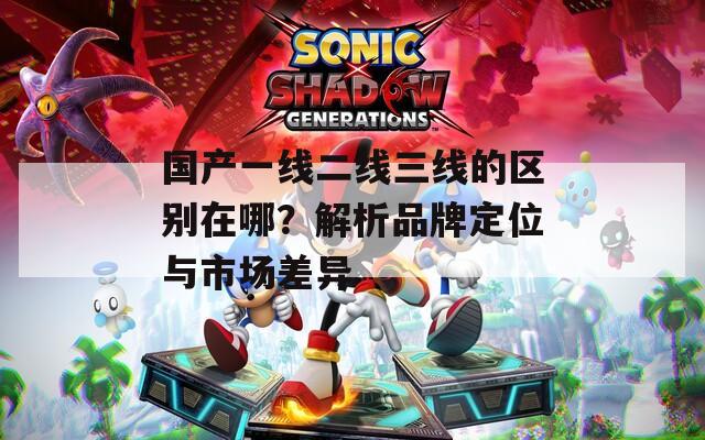 国产一线二线三线的区别在哪？解析品牌定位与市场差异