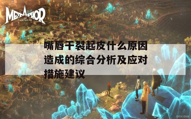 嘴唇干裂起皮什么原因造成的综合分析及应对措施建议