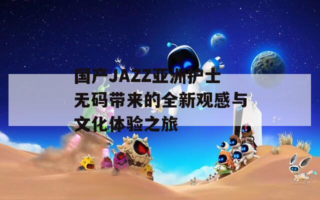 国产JAZZ亚洲护士无码带来的全新观感与文化体验之旅