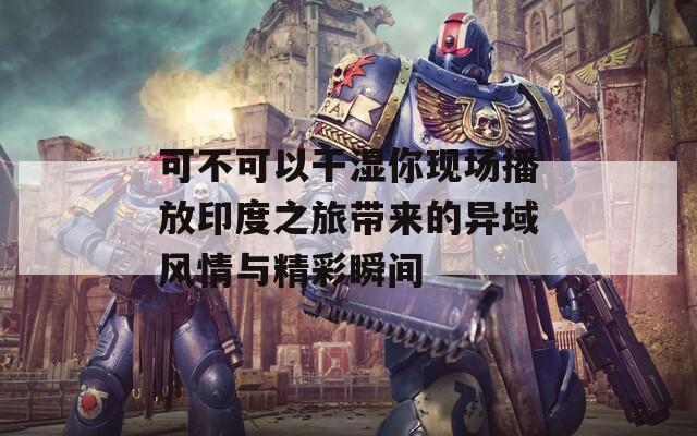 可不可以干湿你现场播放印度之旅带来的异域风情与精彩瞬间