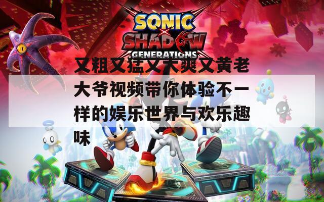 又粗又猛又大爽又黄老大爷视频带你体验不一样的娱乐世界与欢乐趣味