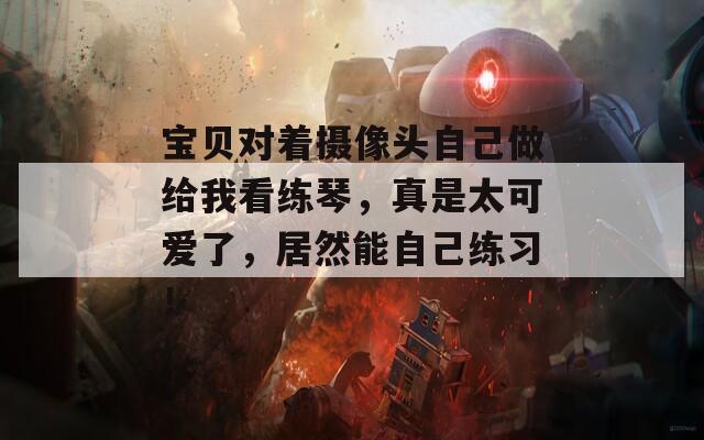宝贝对着摄像头自己做给我看练琴，真是太可爱了，居然能自己练习！