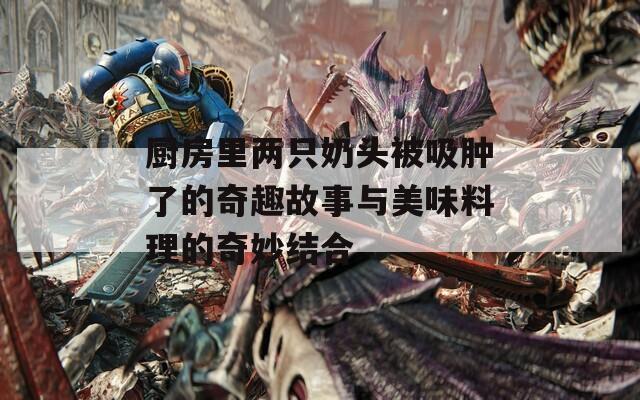 厨房里两只奶头被吸肿了的奇趣故事与美味料理的奇妙结合