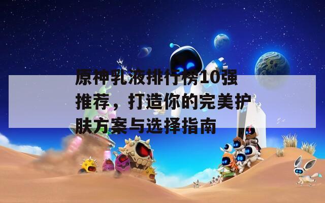 原神乳液排行榜10强推荐，打造你的完美护肤方案与选择指南