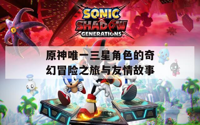 原神唯一三星角色的奇幻冒险之旅与友情故事
