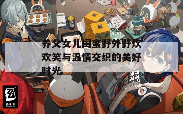 养父女儿闺蜜野外野炊欢笑与温情交织的美好时光
