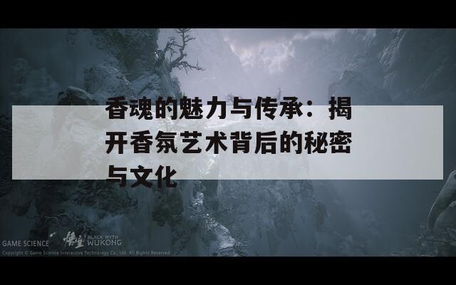 香魂的魅力与传承：揭开香氛艺术背后的秘密与文化