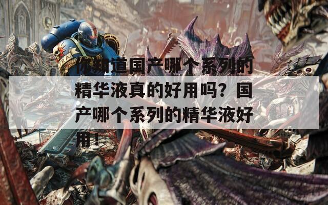 你知道国产哪个系列的精华液真的好用吗？国产哪个系列的精华液好用！