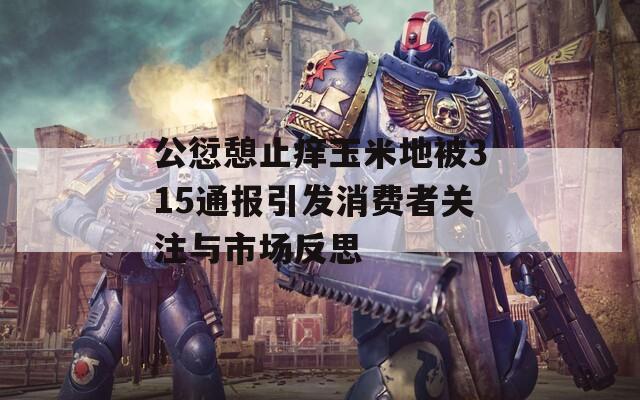 公愆憩止痒玉米地被315通报引发消费者关注与市场反思