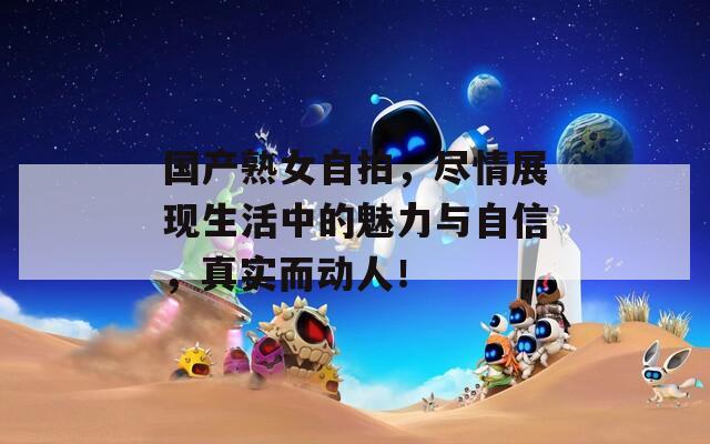 国产熟女自拍，尽情展现生活中的魅力与自信，真实而动人！