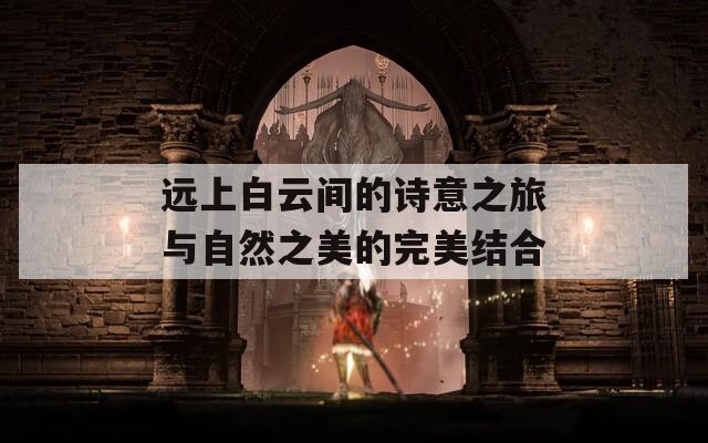 远上白云间的诗意之旅与自然之美的完美结合