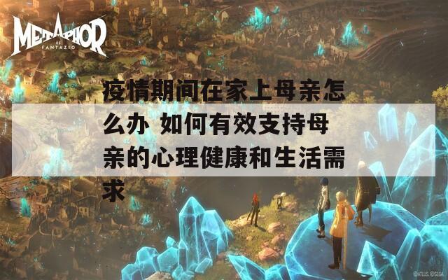 疫情期间在家上母亲怎么办 如何有效支持母亲的心理健康和生活需求