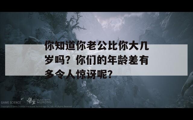 你知道你老公比你大几岁吗？你们的年龄差有多令人惊讶呢？