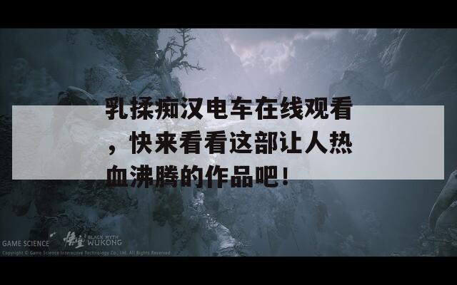 乳揉痴汉电车在线观看，快来看看这部让人热血沸腾的作品吧！