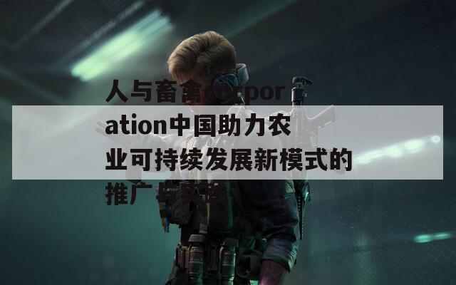 人与畜禽corporation中国助力农业可持续发展新模式的推广与实践