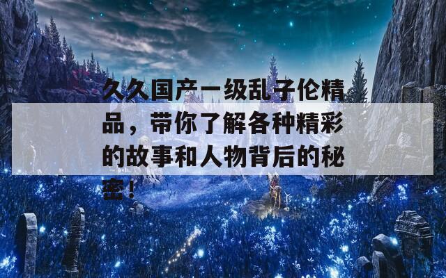 久久国产一级乱子伦精品，带你了解各种精彩的故事和人物背后的秘密！