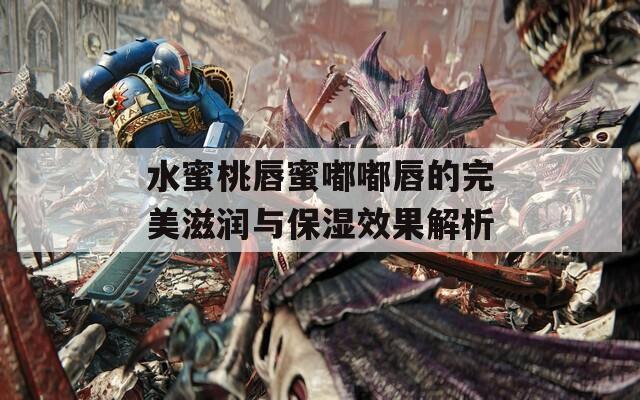 水蜜桃唇蜜嘟嘟唇的完美滋润与保湿效果解析