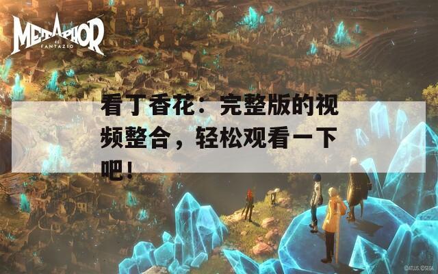 看丁香花：完整版的视频整合，轻松观看一下吧！
