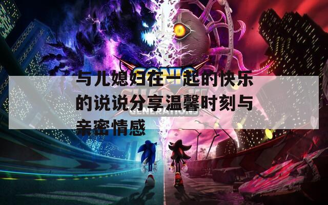 与儿媳妇在一起的快乐的说说分享温馨时刻与亲密情感